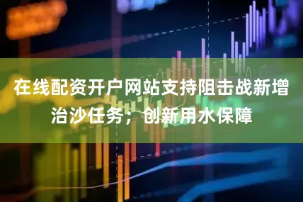 在线配资开户网站支持阻击战新增治沙任务；创新用水保障