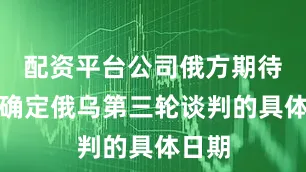 配资平台公司俄方期待尽快确定俄乌第三轮谈判的具体日期