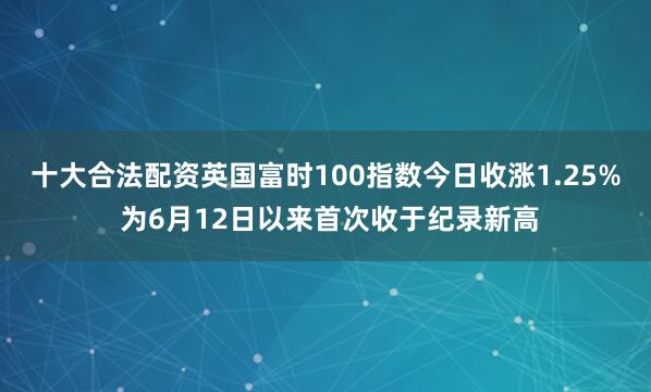 十大合法配资英国富时100指数今日收涨1.25% 为6月12日以来首次收于纪录新高