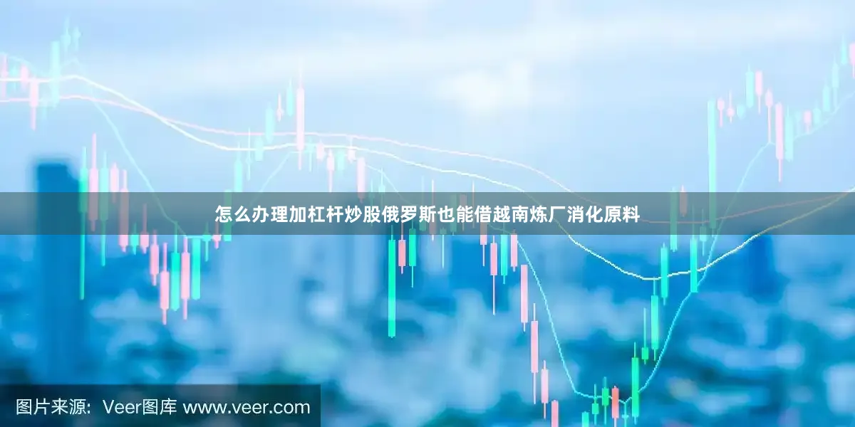 怎么办理加杠杆炒股俄罗斯也能借越南炼厂消化原料